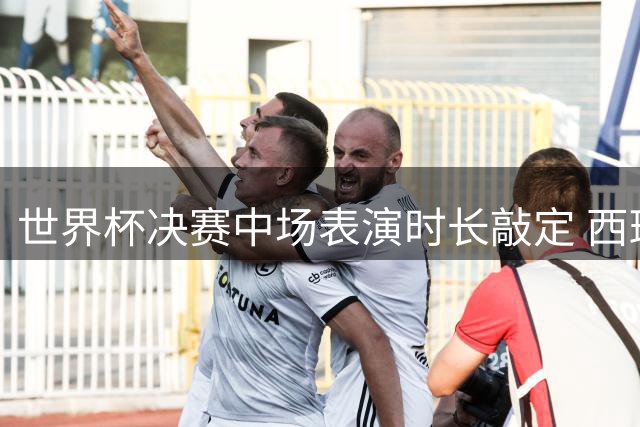 世界杯决赛中场表演时长敲定 西班牙王室将集体观战 梅西姆巴佩领跑FIFA战力榜