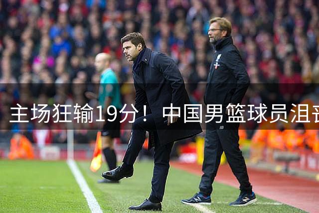主场狂输19分！中国男篮球员沮丧退场引关注 球迷点评一针见血