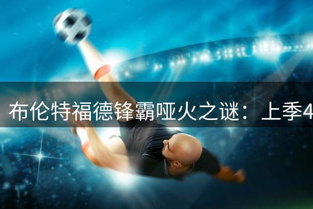 布伦特福德锋霸哑火之谜：上季40%进球功臣为何迟迟未开张？