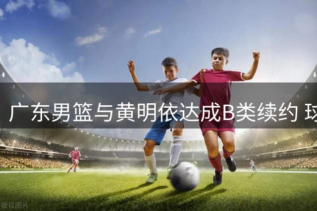 广东男篮与黄明依达成B类续约 球员赴美特训提升技术短板