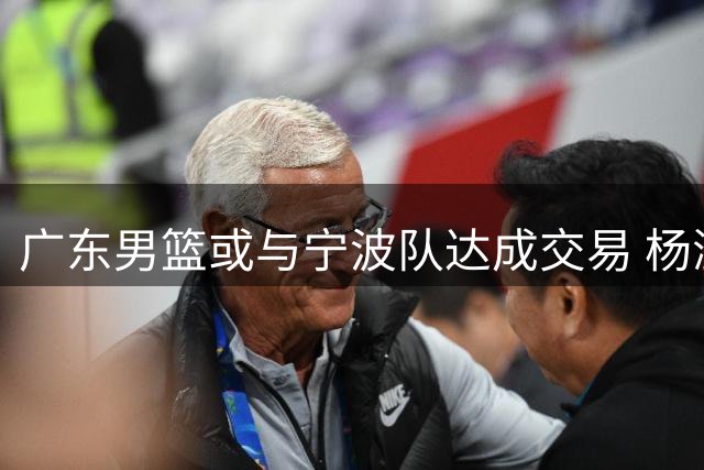 广东男篮或与宁波队达成交易 杨溢或与李苑鑫互换租借