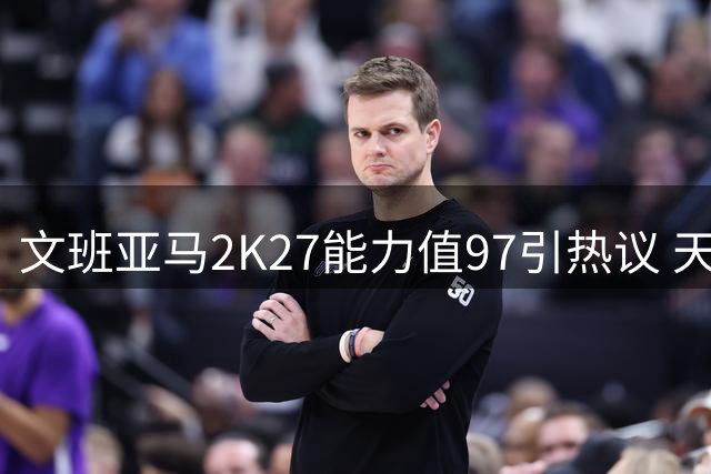 文班亚马2K27能力值97引热议 天赋异禀获评联盟第二