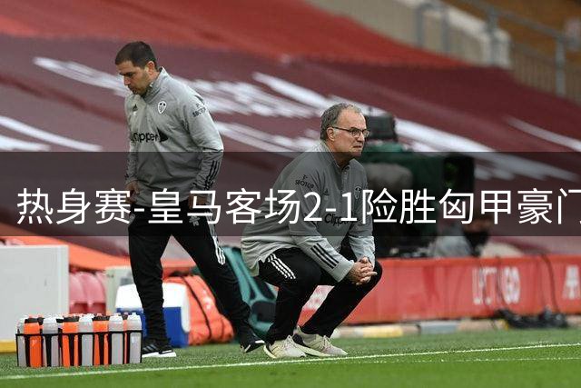 热身赛-皇马客场2-1险胜匈甲豪门 00后新星闪耀全场