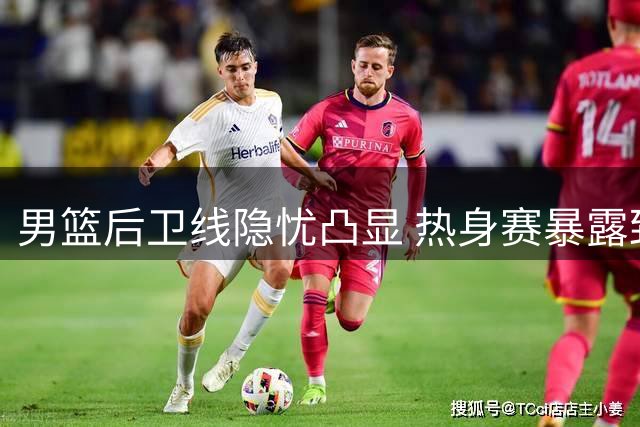 男篮后卫线隐忧凸显 热身赛暴露致命短板