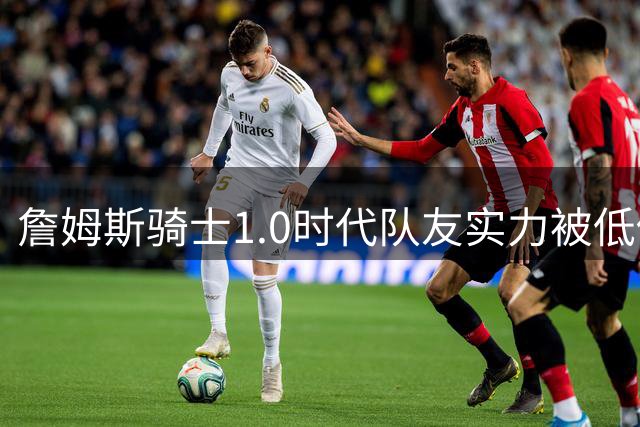 詹姆斯骑士1.0时代队友实力被低估 7年引援策略深度解析