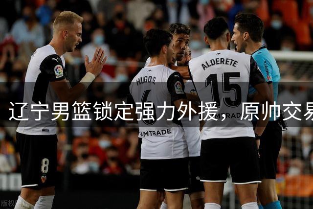 辽宁男篮锁定强力外援，原帅交易陷僵局，男篮三剑客或重归国家队