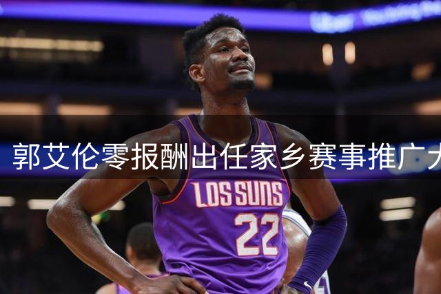 郭艾伦零报酬出任家乡赛事推广大使 伤愈复出时间表引关注