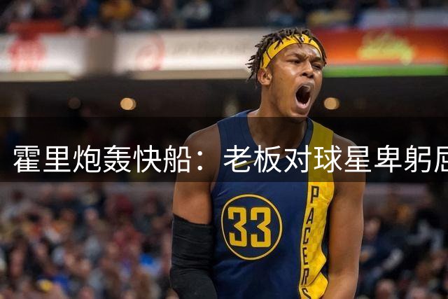霍里炮轰快船：老板对球星卑躬屈膝，小卡搞砸一切却无人担责