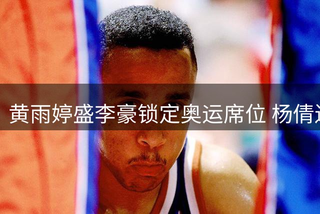 黄雨婷盛李豪锁定奥运席位 杨倩遗憾落选射击队名单