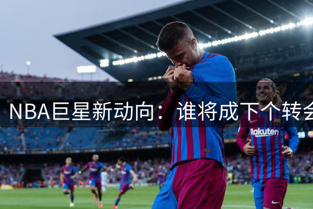 NBA巨星新动向：谁将成下个转会焦点人物