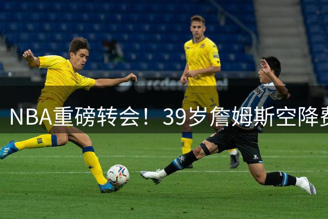 NBA重磅转会！39岁詹姆斯空降费城联手恩比德